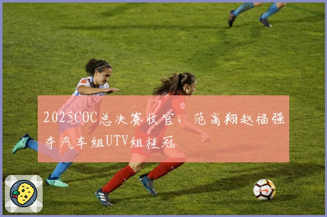 2025COC总决赛收官，范高翔赵福强夺汽车组UTV组桂冠