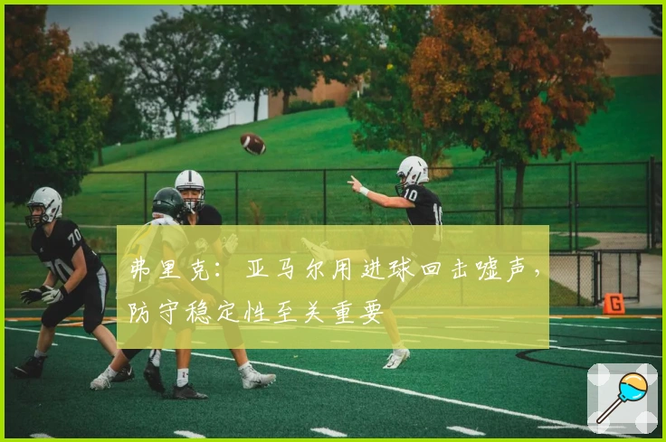 弗里克：亚马尔用进球回击嘘声，防守稳定性至关重要